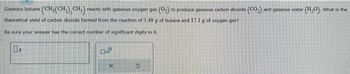 Gaseous butane (CH, (CH₂), CH₂) reacts with gaseous oxygen gas (0₂) to produce gaseous carbon dioxide (CO₂) and gaseous water (H₂O). What is the
theoretical yield of carbon dioxide formed from the reaction of 3.49 g of butane and 17.1 g of oxygen gas?
Be sure your answer has the correct number of significant digits in it.
0.2
X