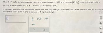 When 1.19 g of a certain molecular compound X are dissolved in 45.0 g of benzene (CH), the freezing point of the
solution is measured to be 5.3 °C. Calculate the molar mass of X.
If you need any additional information on benzene, use only what you find in the ALEKS Data resource. Also, be sure your
answer has a unit symbol, and is rounded to 1 significant digit.
?
0
X
Ś
000
18
Ar
E