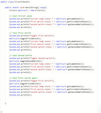 public class CircuitTester{
public static void main(String[] args){
Circuit myCircuit = new Circuit();
// test initial state
+ myCircuit.getLampState());
+ myCircuit.getFirstSwitchState());
System.out.println("current lamp state:
System.out.println("first switch state:
%3D
System.out.println("second switch state:
+ myCircuit.getSecondSwitchState());
%3D
System.out.println();
// test first switch
System.out.println("Toggle first switch");
myCircuit.toggleFirstSwitch ();
+ myCircuit.getLampState());
+ myCircuit.getFirstSwitchState());
+ myCircuit.getSecondSwitchState ());
System.out.println("current lamp state:
System.out.println("first switch state:
System.out.println("second switch state:
%3D
System.out.println();
// test second switch
System.out.println("Toggle second switch");
myCircuit.toggleSecondSwitch();
System.out.println("current lamp state: "
+ myCircuit.getLampState());
System.out.println("first switch state:
+ myCircuit.getFirstSwitchState());
System.out.println("second switch state:
+ myCircuit. getSecondSwitchState ());
%3D
System.out.println();
// test first switch again
System.out.println("Toggle first switch");
myCircuit.toggleFirstSwitch ();
System.out.println("current lamp state:
%3D
+ myCircuit.getLampState());
+ myCircuit.getFirstSwitchState());
+ myCircuit.getSecondSwitchState ());
System.out.println("first switch state:
System.out.println("second switch state:
System.out.println();
}
}
