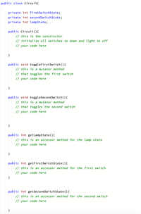 public class Circuit{
private int firstSwitchState;
private int secondSwitchState;
private int lampState;
public Circuit(){
// this is the constructor
// initialize all switches to down and light to off
// your code here
}
public void toggleFirstSwitch(){
// this is a mutator method
// that toggles the first switch
// your code here
public void toggleSecondSwitch(){
// this is a mutator method
// that toggles the second switch
// your code here
}
public int getLampState ( ) {
// this is an accessor method for the lamp state
// your code here
}
public int getFirstSwitchState(){
// this is an accessor method for the first switch
// your code here
}
public int getSecondSwitchState(){
// this is an accessor method for the second switch
// your code here
}
