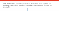 Write the balanced NET ionic equation for the reaction when aqueous KBr
and aqueous AGC2H3O2 are mixed in solution to form aqueous KC:H3O2 and
solid AgBr.
