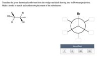 Translate the given theoretical conformer from the wedge-and-dash drawing into its Newman projection.
Make a model to match and confirm the placement of the substituents.
Br
Br
HS
H
ОН
Answer Bank
F
H
НО
SH
