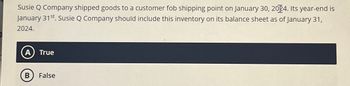 Susie Q Company shipped goods to a customer fob shipping point on January 30, 2004. Its year-end is
January 31st. Susie Q Company should include this inventory on its balance sheet as of January 31,
2024.
A True
B False