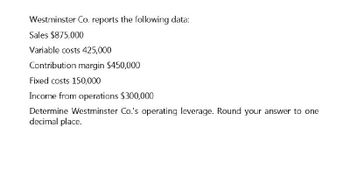 Westminster Co. reports the following data:
Sales $875,000
Variable costs 425,000
Contribution margin $450,000
Fixed costs 150,000
Income from operations $300,000
Determine Westminster Co.'s operating leverage. Round your answer to one
decimal place.