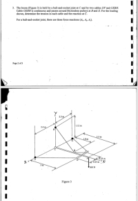 3. The boom (Figure 3) is held by a ball-and-socket joint at C and by two cables DF and GEBH.
Cable GEBH is continuous and passes around frictionless pulleys at B and E. For the loading
shown, determine the tension in each cable and the reaction at C.
For a ball-and-socket joint, there are three force reactions (A, An Az).
