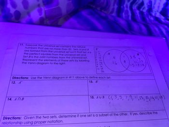 11. Suppose the universal set contains the natural
numbers that are no more than 20. Sets A and B
are formed from the universal set such that Set A is
the perfect squares from the universal set and
Set B is the odd numbers from the universal set.
Represent the elements of these sets by labeling
the Venn diagram to the right.
135560
14. ANB
CREAREAS
s d
IS
7
8 17
9
16
14
10 19
20
A
Directions: Use the Venn diagram in #11 above to define each set.
12. A'
13. B'
니
16
4
33
YOU OF VIT
B
7
13
151714
15. AUB (1,3,5,7,9, 11, 13, 15, 16, 17, 14)
Directions: Given the two sets, determine if one set is a subset of the other. If yes, describe the
relationship using proper notation.