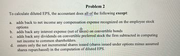 **Problem 2**

To calculate diluted EPS, the accountant does all of the following **except**:

a. adds back to net income any compensation expense recognized on the employee stock options  
b. adds back any interest expense (net of taxes) on convertible bonds  
c. adds back any dividends on convertible preferred stock the firm subtracted in computing net income to common shareholders.  
d. enters only the net incremental shares issued (shares issued under options minus assumed shares repurchased) in the computation of diluted EPS.