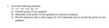 ### Calculus Problem Set

**1. Analyze the Function**

Given the following function:

\[ Y = -x^4 + 4x^3 + 2x^2 - 6x + 8 \]

For this function, you need to:

a) **Find the Points of Zero Gradient.**

   - Determine where the derivative of the function is equal to zero.

b) **Classify the Points of Zero Gradient.**

   - Determine if these points are maxima or minima by using the second derivative test or analyzing the nature of the function at these points.

c) **Plot the Function.**

   - Graph the function for \( x \) values ranging from -2 to 4.
   - Ensure the graph clearly marks the points where the gradient is zero and specify these as maxima or minima where applicable.
