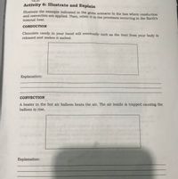Activity 6: Illustrate and Explain
Illustrate the example indicated in the given scenario in the box where conduction
and convection are applied. Then, relate it to the processes occurring in the Earth's
internal heat.
CONDUCTION
Chocolate candy in your hand will eventually melt as the heat from your body is
released and makes it melted.
Explanation:
CONVECTION
A heater in the hot air balloon heats the air. The air inside is trapped causing the
balloon to rise.
Explanation:
