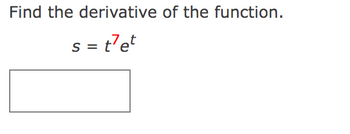 **Find the derivative of the function.**

Given the function:

\[ s = t^7 e^t \]

You are required to find the derivative of this function with respect to \( t \). Remember to use the product rule for differentiation since the function is a product of \( t^7 \) and \( e^t \).

**Differentiation Instruction:**

1. **Identify the Functions:**
   - Let \( u(t) = t^7 \)
   - Let \( v(t) = e^t \)

2. **Apply the Product Rule:**
   - The product rule states that if \( s = u \cdot v \), then \( s' = u' \cdot v + u \cdot v' \).

3. **Differentiate Each Function:**
   - \( u'(t) = \frac{d}{dt}(t^7) = 7t^6 \)
   - \( v'(t) = \frac{d}{dt}(e^t) = e^t \)

4. **Substitute into the Product Rule:**
   - \( s' = (7t^6) \cdot (e^t) + (t^7) \cdot (e^t) \)

5. **Simplify the Expression:**
   - \( s' = 7t^6 e^t + t^7 e^t \)

6. **Factor the Expression:**
   - \( s' = t^6 e^t (7 + t) \)

This is the derivative of the given function.