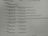 D. Assessment Tasks
8400 Surigao City, Philippines
Activity 1:
Choose the correct answer.
1. It is
a secured or unsecured loan issued by the lender for personal use.
A. Business Loan
B. Consumer Loan
2. It is a type of loan where a variable interest rate can be one of the conditions.
A. Business Loan
B. Consumer Loan
3. It is a type of loan where issuance can be based on the borrower's credibility.
B. Consumer Loan
A. Business Loan
4. It is a type of loan where the money borrowed is used to expand the or support a business.
B. Consumer Loan
A. Business Loan
5. In case the borrower failed to pay the loan, the lender has the right to claim the borrower's asset as paymen
A. Unsecured Loan
B. Secured Loan
6. A collateral is one of the requirements to avail a loan.
B. Secured Loan
A. Unsecured Loan
7. Grocery
A. Business Loan
B. Consumer Loan
8. Truck
A. Business Loan
B. Consumer Loan
9. Jewelry
A. Business Loan
B. Consumer Loan
Page 62 of 98
