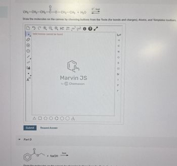 CH3-CH2-CH2-
O
CHI CHO
H', heat
-CH2-CH3 +
H₂O
Draw the molecules on the canvas by choosing buttons from the Tools (for bonds and charges), Atoms, and Templates toolbars.
HD EXP. CONT
Valid license cannot be found
\ 1
Δ
Marvin JS
by Chemaxon
Submit
Request Answer
Part D
+ NaOH
heat
Draw the molecules on the canvas by choosing
H
C
N
O
S
CI
Br
I
P
F