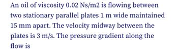 An oil of viscosity 0.02 Ns/m2 is flowing between
two stationary parallel plates 1 m wide maintained
15 mm apart. The velocity midway between the
plates is 3 m/s. The pressure gradient along the
flow is