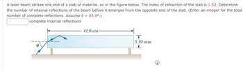 A laser beam strikes one end of a slab of material, as in the figure below. The index of refraction of the slab is 1.52. Determine
the number of internal reflections of the beam before it emerges from the opposite end of the slab. (Enter an integer for the total
number of complete reflections. Assume = 43.4°.)
complete internal reflections
Ꮎ
42.0 cm
T
3.10 mm