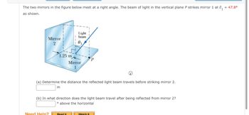 The two mirrors in the figure below meet at a right angle. The beam of light in the vertical plane P strikes mirror 1 at 0₁
as shown.
= 47.8°
Light
beam
Mirror
2
1.25 m
Mirror
1
P
(a) Determine the distance the reflected light beam travels before striking mirror 2.
m
(b) In what direction does the light beam travel after being reflected from mirror 2?
above the horizontal
Need Help?
Read It
Watch It