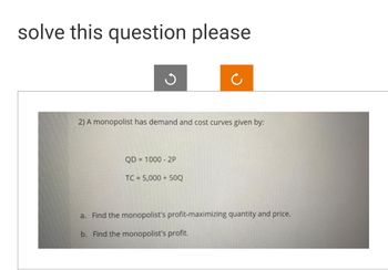 solve this question please
2) A monopolist has demand and cost curves given by:
QD=1000-2P
TC = 5,000 + 50Q
a. Find the monopolist's profit-maximizing quantity and price.
b. Find the monopolist's profit.