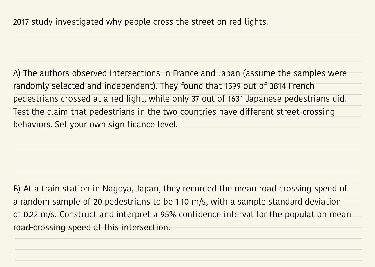 2017 study investigated why people cross the street on red lights
A) The authors observed intersections in France and Japan (assume the samples were
randomly selected and independent). They found that 1599 out of 3814 French
pedestrians crossed at a red light, while only 37 out of 1631 Japanese pedestrians did.
Test the claim that pedestrians in the two countries have different street-crossing
behaviors. Set your own significance level.
B) At a train station in Nagoya, Japan, they recorded the mean road-crossing speed of
a random sample of 20 pedestrians to be 1.10 m/s, with a sample standard deviation
of 0.22 m/s. Construct and interpret a 95% confidence interval for the population mean
road-crossing speed at this intersection.
