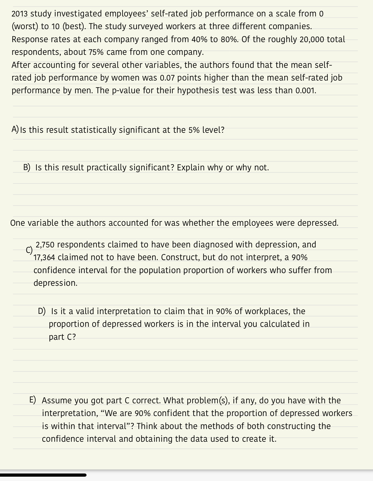 2013 study investigated employees' self-rated job performance on a scale from 0
(worst) to 10 (best). The study surveyed workers at three different companies.
Response rates at each company ranged from 40% to 80%. Of the roughly 20,000 total
respondents, about 75% came from one company.
After accounting for several other variables, the authors found that the mean self-
rated job performance by women was 0.07 points higher than the mean self-rated job
performance by men. The p-value for their hypothesis test was less than 0.001.
A) Is this result statistically significant at the 5% level?
B) Is this result practically significant? Explain why or why not.
One variable the authors accounted for was whether the employees were depressed.
2,750 respondents claimed to have been diagnosed with depression, and
17,364 claimed not to have been. Construct, but do not interpret, a 90%
confidence interval for the population proportion of workers who suffer from
depression.
C)
D) Is it a valid interpretation to claim that in 90% of workplaces, the
proportion of depressed workers is in the interval you calculated in
part C?
E) Assume you got part C correct. What problem(s), if any, do you have with the
interpretation, "We are 90% confident that the proportion of depressed workers
is within that interval"? Think about the methods of both constructing the
confidence interval and obtaining the data used to create it.
