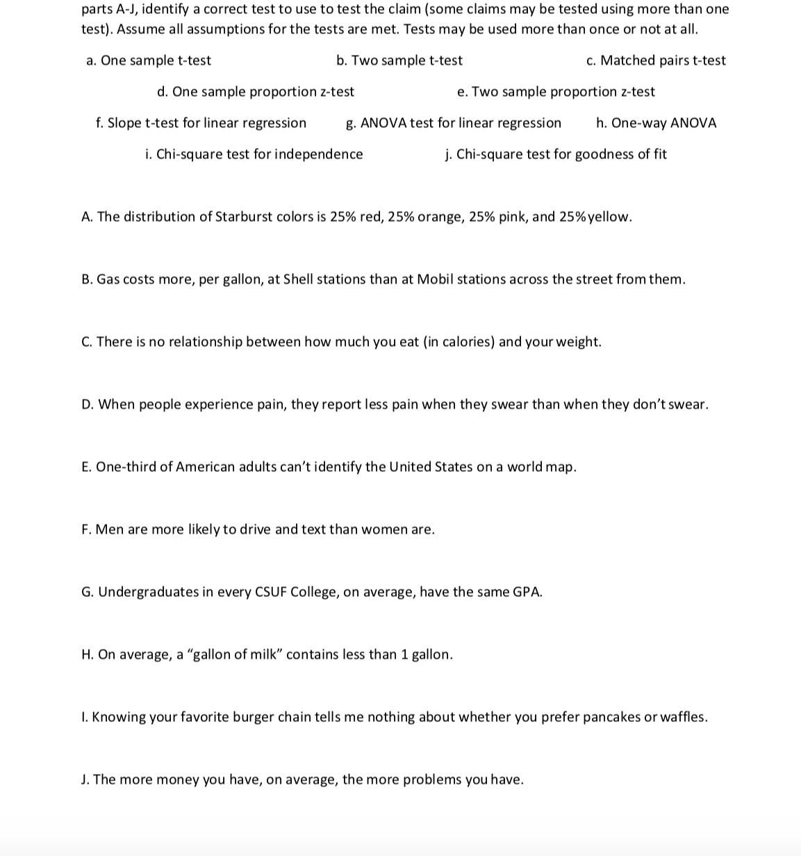 parts A-J, identify a correct test to use to test the claim (some claims may be tested using more than one
test). Assume al assumptions for the tests are met. Tests may be used more than once or not at all.
a. One sample t-test
C.Matched pairs ttest
b. Two sample t-test
d. One sample proportion z-test
e. Two sample proportion z-test
f. Slope t-test for linear regression
ANOVA test for linear regression h. One-way ANOVA
. Chi-square test for goodness of fit
i. Chi-square test for independence
A. The distribution of Starburst colors is 25% red, 25% orange, 25% pink, and 25% yellow.
B. Gas costs more, per gallon, at Shell stations than at Mobil stations across the street from them
C. There is no relationship between how much you eat (in calories) and your weight.
D. When people experience pain, they report less pain when they swear than when they don't swear.
E. One-third of American adults can't identify the United States on a world map.
F. Men are more likely to drive and text than women are.
G. Undergraduates in every CSUF College, on average, have the same GPA
H. On average, a "gallon of milk" contains less than 1 gallon.
I. Knowing your favorite burger chain tells me nothing about whether you prefer pancakes or waffles.
J. The more money you have, on average, the more problems you have.
