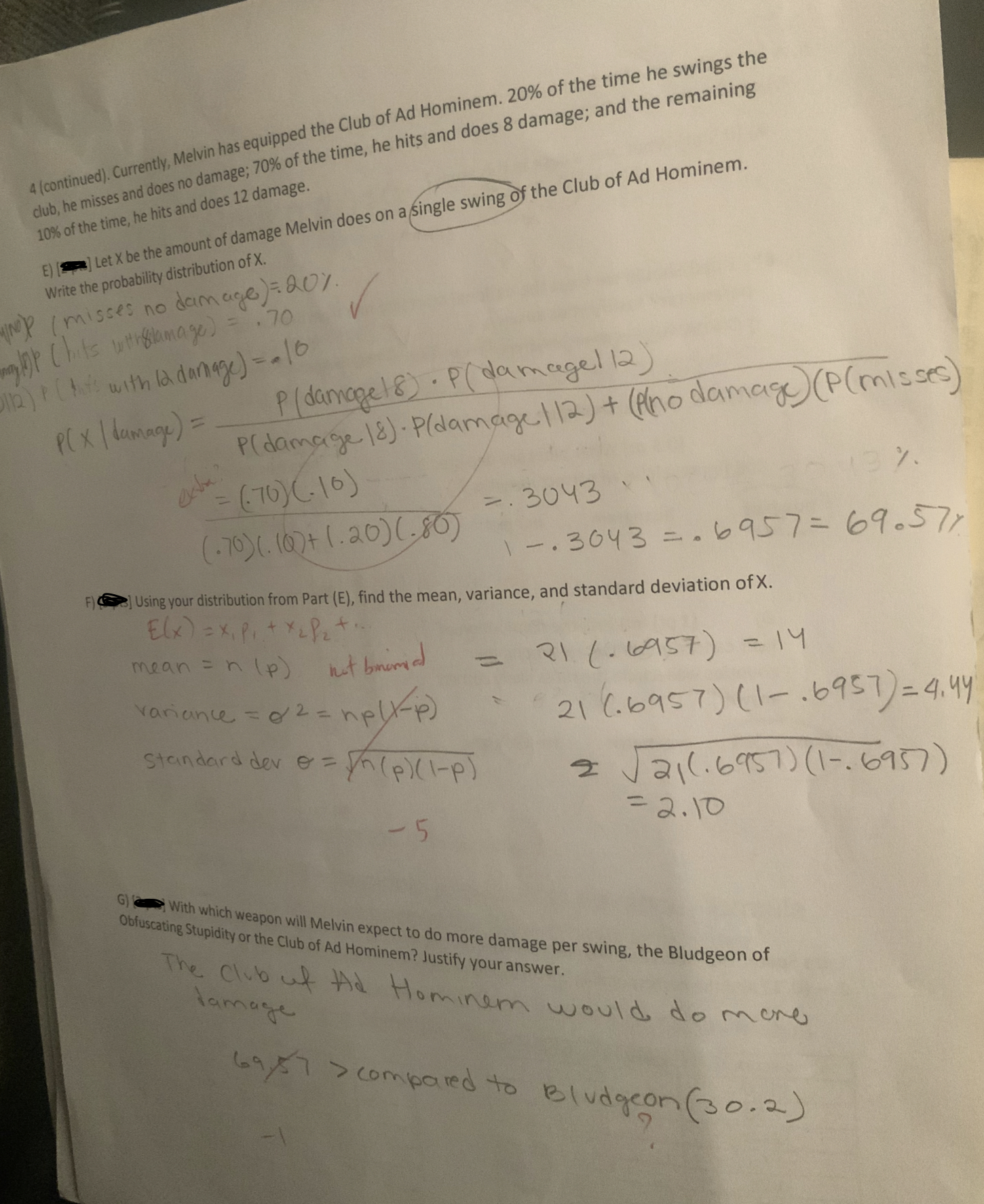 4 (continued). Currently, Melvin has equipped the Club of Ad Hominem. 20% of the time he swings the
club, he misses and does no damage,70% of the time, he hits and does 8 damage; and the remaining
10% of the time, he hits and does 12 damage.
ELet X be the amount of damage Melvin does on a Single swing of the Club of Ad H
Write the probability distribution of X.
Cimc
3043
36437677
Using your distribution from Part (E), find the mean, variance, and standard deviation of X.
stanaard der eh(PIP
G With which weapon will Melvin expect to do more damage per swing, the Bludgeon of
Obfuscating Stupidity or the Club of Ad Hominem? Justify your answer
The Club
tt Hominam would do r-
lame
conmieied to el o o
