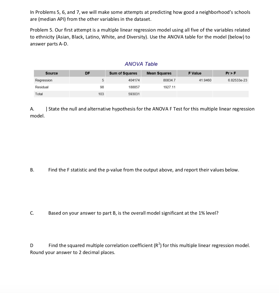 In Problems 5, 6, and 7, we will make some attempts at predicting how good a neighborhood's schools
are (median API) from the other variables in the dataset.
Problem 5. Our first attempt is a multiple linear regression model using all five of the variables related
to ethnicity (Asian, Black, Latino, White, and Diversity). Use the ANOVA table for the model (below) to
answer parts A-D.
ANOVA Table
F Value
Source
DF
Sum of Squares
Mean Squares
Pr> F
404174
188857
593031
80834.7
41.9460
6.82533e-23
Regression
Residual
Total
98
1927.11
103
A. State the null and alternative hypothesis for the ANOVA F Test for this multiple linear regression
model
Find the F statistic and the p-value from the output above, and report their values below
B.
C.
Based on your answer to part B, is the overall model significant at the 1% level?
Find the squared multiple correlation coefficient (R2) for this multiple linear regression model
Round your answer to 2 decimal places
