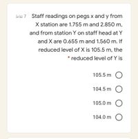 bläs 7
Staff readings on pegs x and y from
X station are 1.755 m and 2.850 m,
and from station Y on staff head at Y
and X are 0.655 m and 1.560 m. If
reduced level of X is 105.5 m, the
* reduced level of Y is
105.5 m
104.5 m
105.0 m
104.0 m
