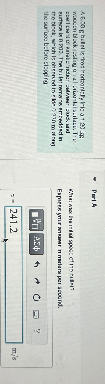 A 6.00 g bullet is fired horizontally into a 1.20 kg
wooden block resting on a horizontal surface. The
coefficient of kinetic friction between block and
surface is 0.200. The bullet remains embedded in
the block, which is observed to slide 0.230 m along
the surface before stopping.
Part A
What was the initial speed of the bullet?
Express your answer in meters per second.
ΕΠΙ ΑΣΦ
v = 241.2
?
m/s
