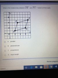 What is the relationship between DE and FG ? Select all that apply.
ty
F
G.
2
4
6
A. parallel
B. perpendicular
C. proportional
D.
equal length
Review progress
O search.
