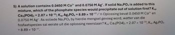 5) A solution contains 0.0450 M Ca2+ and 0.0750 M Ag*. If solid Na3PO4 is added to this
mixture, which of the phosphate species would precipitate out of solution first? Ksp
Ca3(PO4)2=2.07 x 10-33; Ksp Ag3PO4 = 8.89 x 10-17/'n Oplossing bevat 0.0450 M Ca²* en
0.0750 M Ag. As soliede Na3PO4 by hierdie mengsel gevoeg word, watter van die
fosfaatspesies sal eerste uit die oplossing neerslaan? Ksp Ca3(PO4)2 = 2.07 x 10-33; Ksp Ag3PO4
= 8.89 x 10-17.