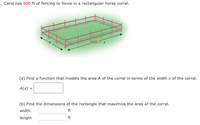 Carol has 900 ft of fencing to fence in a rectangular horse corral.
450 - x
(a) Find a function that models the area A of the corral in terms of the width x of the corral.
A(x) =
(b) Find the dimensions of the rectangle that maximize the area of the corral.
width
ft
length
ft
