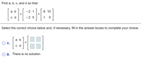 Find a, b, c, and d so that:
a b
-2 1
8 10
+
%3D
-2 5
1
Select the correct choice below and, if necessary, fill in the answer boxes to complete your choice.
a b
O A.
c d
O B. There is no solution.
