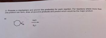 **Reaction Mechanism and Product Prediction**

**Task:**
Propose a mechanism and predict the product(s) for each reaction. For reactions where more than one product can form, draw all possible products and predict which would be the major product.

**Reaction:**

a) The reaction starts with the compound that contains a bromine (Br) substituted cyclohexane. It's shown reacting with NaCl under S<sub>N</sub>1 conditions.

**Mechanism Explanation:**

- **Step 1:** The bromine (Br) will leave, forming a carbocation intermediate on the cyclohexane ring.
- **Step 2:** Chloride ion (Cl<sup>-</sup>) from NaCl will attack the carbocation, forming various stereochemical products depending on the specific conditions.

**Product Prediction:**

Consider all possible stereochemical outcomes, and determine major and minor products based on stability and reaction conditions.