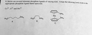 8. Below are several bidentate phosphine ligands of varying sizes. Assign the following Lewis Acids to the
appropriate phosphine ligand based upon size.
Co2+, Ir2+ and Mo²+
Ph₂p
A
PPh₂
Ph₂P:
B
PPh₂
d.d.
Fe
PPh₂
PPh₂