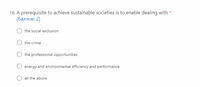 16. A prerequisite to achieve sustainable societies is to enable dealing with *
(Баллов: 2)
the social exclusion
the crime
the professional opportunities
energy and environmental efficiency and performance
O all the above
