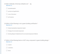 25. Main method(s) of biomass utilization are
(Баллов: 2)
biomethenization
O pyrolysis and gasification
none of the above
all the above
26. Which of the following is not a green-building certification *
(Баллов: 2)
Global Sustainability Assessment System
Strategic Environmental Assessment
Building Research Establishment Environmental Assessment Method
27. Which of the following factors is NOT a key component in green building design *
(Баллов: 2)
location
orientation
fauna
