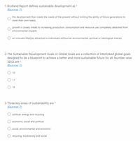 1. Brutland Report defines sustainable development as
(Баллов: 2)
*
the development than meets the needs of the present without limiting the ability of future generations to
meet their own needs
growth is closely linked to increasing production, consumption and resource use, completely detached from
environmental impacts
an innovate lifestyle, attractive to individuals without an environmental, spiritual or ideological interest
2. The Sustainable Development Goals or Global Goals are a collection of interlinked global goals
designed to be a blueprint to achieve a better and more sustainable future for all. Number-wise
SDGS are *
(Баллов: 2)
O 16
17
O 18
3. Three key areas of sustainability are *
(Баллов: 2)
O political, energy and recycling
economic, social and political
social, environmental and economic
O recycling, biodiversity and social
