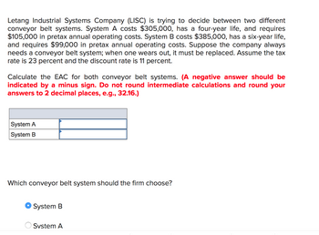 Letang Industrial Systems Company (LISC) is trying to decide between two different
conveyor belt systems. System A costs $305,000, has a four-year life, and requires
$105,000 in pretax annual operating costs. System B costs $385,000, has a six-year life,
and requires $99,000 in pretax annual operating costs. Suppose the company always
needs a conveyor belt system; when one wears out, it must be replaced. Assume the tax
rate is 23 percent and the discount rate is 11 percent.
Calculate the EAC for both conveyor belt systems. (A negative answer should be
indicated by a minus sign. Do not round intermediate calculations and round your
answers to 2 decimal places, e.g., 32.16.)
System A
System B
Which conveyor belt system should the firm choose?
System B
System A