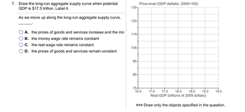 7. Draw the long-run aggregate supply curve when potential
GDP is $17.5 trillion. Label it.
As we move up along the long-run aggregate supply curve,
A. the prices of goods and services increase and the mo
OB. the money wage rate remains constant
C. the real wage rate remains constant
OD. the prices of goods and services remain constant
135-
125-
115-
105-
95-
85-
75-
Price level (GDP deflator, 2009=100)
17.0 17.5 18.0 18.5 19.0 19.5
Real GDP (trillions of 2009 dollars)
>>> Draw only the objects specified in the question.
16.5