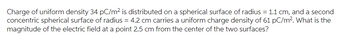Charge of uniform density 34 pC/m² is distributed on a spherical surface of radius= 1.1 cm, and a second
concentric spherical surface of radius = 4.2 cm carries a uniform charge density of 61 pC/m². What is the
magnitude of the electric field at a point 2.5 cm from the center of the two surfaces?