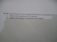 26-30 A net external force of magnitude 50N acts in a 2.4 kg object for 10 s.
a. What is the magnitude of the impulse?
b. What is the change in momentum of the object?
