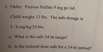 3. Order: Ferrous Sulfate 9 mg po tid.
Child weighs 13 lbs. The safe dosage is
3-6 mg/kg/24 hrs.
a. What is the safe 24-hr range?
b. Is the ordered dose safe for a 24-hr period?