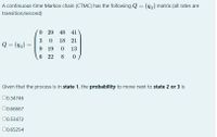 A continuous-time Markov chain (CTMC) has the following Q= (gij) matrix (all rates are
transition/second)
O 29 48 41
3
18 21
Q = (dij)
9.
19
13
6 22
8
Given that the process is in state 1, the probability to move next to state 2 or 3 is
00.34746
00.66667
00.53472
0.65254
