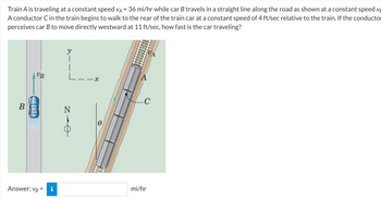 Train A is traveling at a constant speed VA = 36 mi/hr while car B travels in a straight line along the road as shown at a constant speed V
A conductor C in the train begins to walk to the rear of the train car at a constant speed of 4 ft/sec relative to the train. If the conductor
perceives car B to move directly westward at 11 ft/sec, how fast is the car traveling?
B
UB
Answer: VB =
i
L-
NIO
x
C
mi/hr