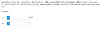 A particle moving in the x-y plane has a velocity at time t = 5.92 s given by (3.3i + 6.4j) m/s, and at t = 6.02 s its velocity has become
(3.53i+ 6.61j) m/s. Calculate the magnitude a of its average acceleration during the 0.10-s interval and the angle it makes with the x-
axis.
Answers:
a =
0 =
i
i
m/s²