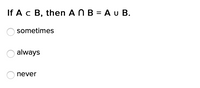 If Ac B, then A N B = A u B.
sometimes
always
never
