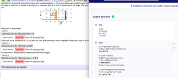 (8c30p31) A metal rod is forced to move with constant velocity = 75.0 cm/s along two parallel metal rails
of metal at one end, as shown in the figure. A magnetic field B = 0.35 T points out of the page. The rails
cm.
What emf is generated?
0.0672 V
Check the units for MKS and emf=v | B
Submit Answer Incorrect. Tries 1/4 Previous Tries
If the rod has a resistance of 17.0 2 and the rails and connectors have negligible resistance, what is the c
3.963e-3 A
Check the units for MKS and i=emf/R
Submit Answer Incorrect. Tries 1/4 Previous Tries
At what rate is energy being tranferred to thermal energy?
2.67e-4 W
Check the units for MKS and power i^2 R
Submit Answer Incorrect. Tries 1/4 Previous Tries
B
This discussion is closed.
Expert Solution
Step 1
Given,
v = 75 cm/s
B = 0.35 T
L = 35 cm
Step 2
a) Emf generated is given by
E = BLV = (0.35 T)*(0.35 m)*(0.55 m/s)
E = 0.0673 V
b) Given, R = 17.00
By Ohm's Law, induced current is
1 = E/R = 0.0673 V/ 17.00
1 = 3.963*10-³ A
By Lenz's Law, current is clockwise.
c) Rate of energy to thermal energy
P = 1²R = (3.963*10-³ A)² * (17)
P = 2.67*10-4 W
A metal rod is forced to move with constant velocity
⇓ C