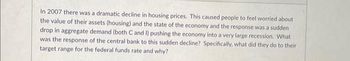 In 2007, there was a dramatic decline in housing prices. This caused people to feel worried about the value of their assets (housing) and the state of the economy, and the response was a sudden drop in aggregate demand (both C and I) pushing the economy into a very large recession. What was the response of the central bank to this sudden decline? Specifically, what did they do to their target range for the federal funds rate and why?