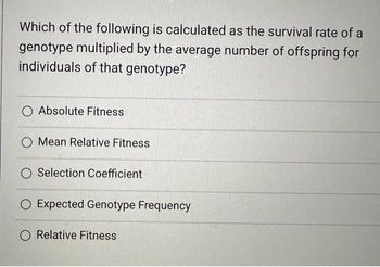 **Understanding Fitness in Evolutionary Biology**

In the study of evolutionary biology, fitness is a crucial concept used to understand the reproductive success of organisms. A common question that arises when studying fitness is:

---

**Which of the following is calculated as the survival rate of a genotype multiplied by the average number of offspring for individuals of that genotype?**

1. Absolute Fitness
2. Mean Relative Fitness
3. Selection Coefficient
4. Expected Genotype Frequency
5. Relative Fitness

---

### Explanation of Options:

1. **Absolute Fitness**:
   Refers to the total number of offspring an individual with a specific genotype produces.

2. **Mean Relative Fitness**:
   The average fitness of a genotype compared to the average fitness of all genotypes in the population.

3. **Selection Coefficient**:
   A measure of the strength of natural selection for or against a specific genotype; it quantifies the reduction in relative fitness of a genotype compared to the optimum genotype.

4. **Expected Genotype Frequency**:
   Refers to the predicted frequency of different genotypes in the offspring population, based on the current population's genotype distribution and their respective fitness.

5. **Relative Fitness**:
   The fitness of a genotype relative to other genotypes in the population; it is calculated by dividing the absolute fitness of the genotype by the absolute fitness of the most successful genotype.

For educational purposes, this question directs us to understand that the correct answer involves a calculation combining both the survival and reproductive success of a genotype. The correct answer to this question is **Absolute Fitness**, which is calculated as the survival rate of a genotype multiplied by the average number of offspring produced by individuals with that genotype.