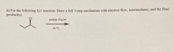 **Problem Statement:**

6) For the following S<sub>N</sub>1 reaction: Draw a full 3-step mechanism with electron flow, intermediates, and the final product(s).

**Chemical Reaction:**

Reactant: 2-Chloropropane (structure shown with a Cl substituent)

**Reaction Conditions:**

- Reagent: Excess CH<sub>3</sub>OH
- Temperature: 45 °C

**Instructions for Educational Use:**

To understand this S<sub>N</sub>1 reaction, follow each step of the mechanism. Begin by considering the heterolytic cleavage of the C-Cl bond to form a carbocation. Next, observe the interactions with methanol (CH<sub>3</sub>OH) and consider any rearrangements or stabilization of intermediates. Finally, identify the nucleophilic attack that leads to the final product(s).

Ensure clear depiction of electron movement using arrows and indicate any intermediate structures. Consider explaining potential stereochemistry if relevant.