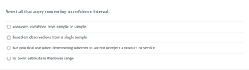 **Select all that apply concerning a confidence interval:**

- [ ] considers variations from sample to sample
- [ ] based on observations from a single sample
- [ ] has practical use when determining whether to accept or reject a product or service
- [ ] its point estimate is the lower range